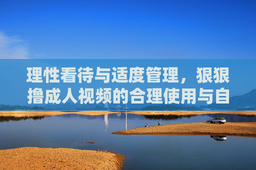 理性看待与适度管理，狠狠撸成人视频的合理使用与自我调节指南