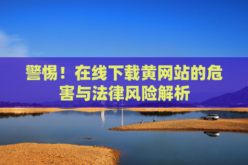 警惕！在线下载黄网站的危害与法律风险解析