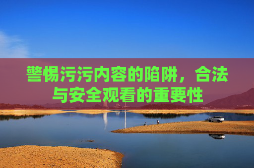 警惕污污内容的陷阱，合法与安全观看的重要性