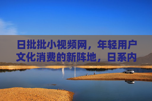 日批批小视频网，年轻用户文化消费的新阵地，日系内容传播的加速器