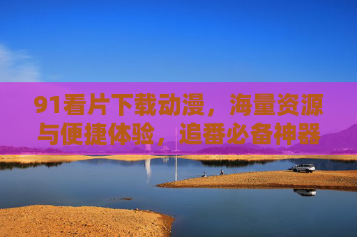 91看片下载动漫，海量资源与便捷体验，追番必备神器