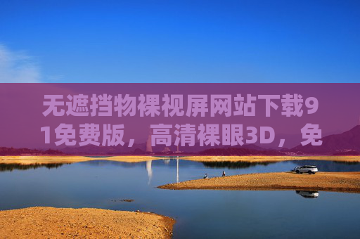 无遮挡物裸视屏网站下载91免费版，高清裸眼3D，免费体验新视觉盛宴