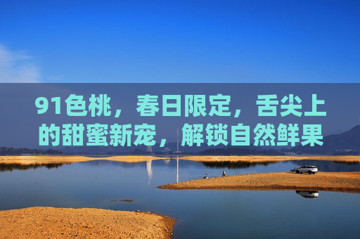 91色桃，春日限定，舌尖上的甜蜜新宠，解锁自然鲜果的极致风味