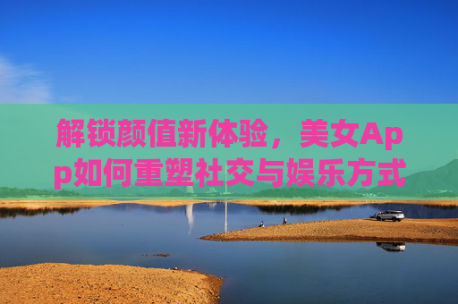 解锁颜值新体验，美女App如何重塑社交与娱乐方式