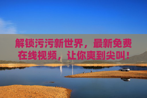 解锁污污新世界，最新免费在线视频，让你爽到尖叫！