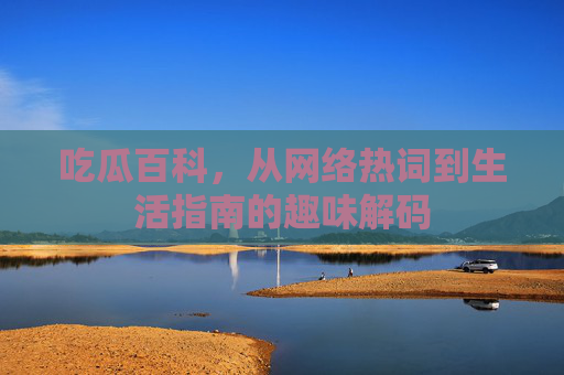 吃瓜百科，从网络热词到生活指南的趣味解码
