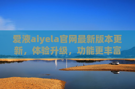 爱液aiyela官网最新版本更新，体验升级，功能更丰富，用户反馈热烈