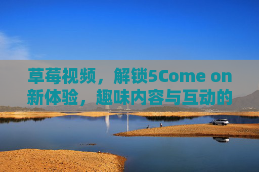 草莓视频，解锁5Come on新体验，趣味内容与互动的完美融合