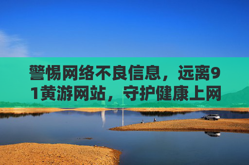 警惕网络不良信息，远离91黄游网站，守护健康上网环境