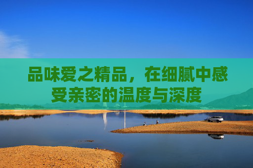 品味爱之精品，在细腻中感受亲密的温度与深度