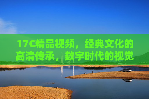 17C精品视频，经典文化的高清传承，数字时代的视觉盛宴