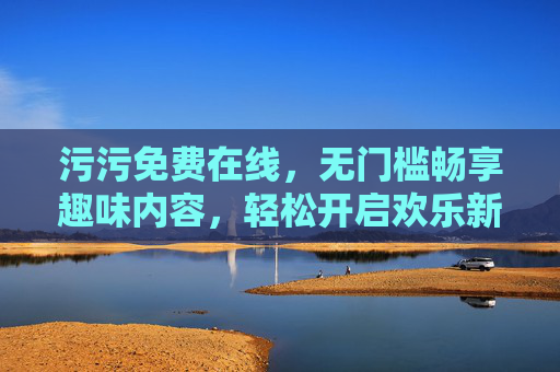 污污免费在线，无门槛畅享趣味内容，轻松开启欢乐新体验