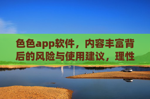 色色app软件，内容丰富背后的风险与使用建议，理性选择守护健康生活