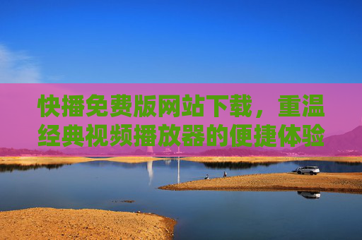 快播免费版网站下载，重温经典视频播放器的便捷体验与操作指南