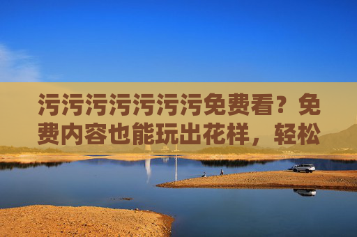 污污污污污污污免费看？免费内容也能玩出花样，轻松解压的快乐开关