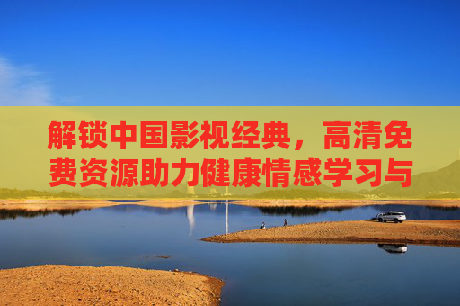 解锁中国影视经典，高清免费资源助力健康情感学习与欣赏