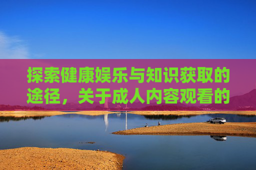 探索健康娱乐与知识获取的途径，关于成人内容观看的理性思考