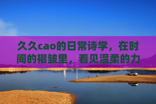 久久cao的日常诗学，在时间的褶皱里，看见温柔的力量