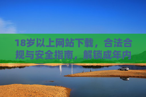 18岁以上网站下载，合法合规与安全指南，解锁成年内容资源的新路径