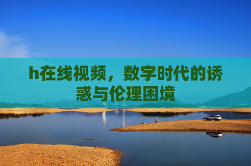 h在线视频，数字时代的诱惑与伦理困境