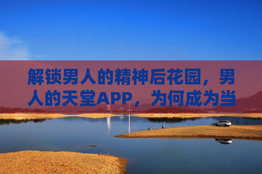 解锁男人的精神后花园，男人的天堂APP，为何成为当代男性解压的秘密基地