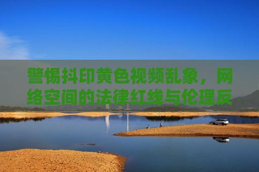 警惕抖印黄色视频乱象，网络空间的法律红线与伦理反思