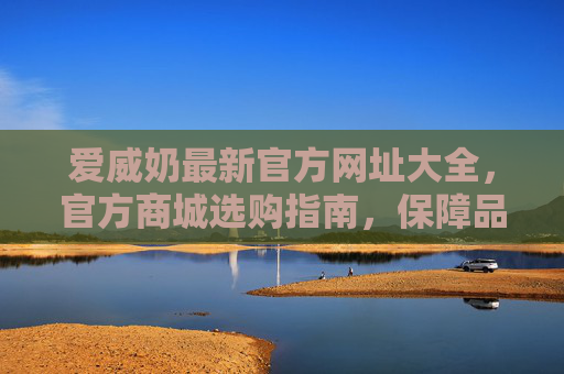 爱威奶最新官方网址大全，官方商城选购指南，保障品质与安全