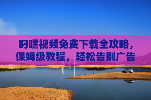 叼嘿视频免费下载全攻略，保姆级教程，轻松告别广告与限制！