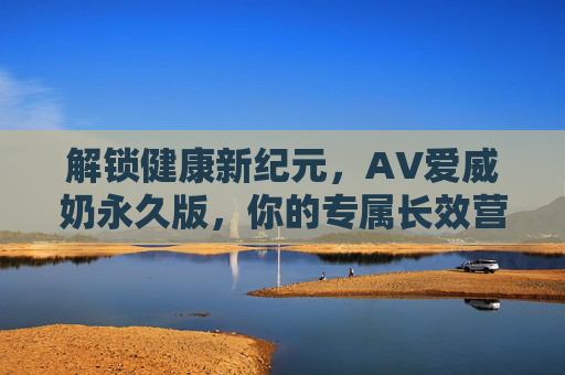 解锁健康新纪元，AV爱威奶永久版，你的专属长效营养奶源