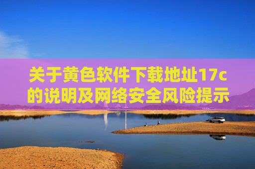 关于黄色软件下载地址17c的说明及网络安全风险提示