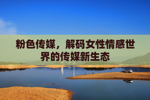 粉色传媒，解码女性情感世界的传媒新生态