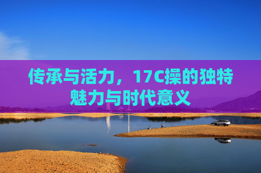 传承与活力，17C操的独特魅力与时代意义