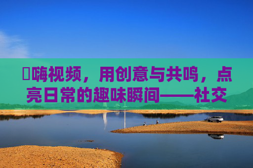 呁嗨视频，用创意与共鸣，点亮日常的趣味瞬间——社交媒体时代的小确幸表达