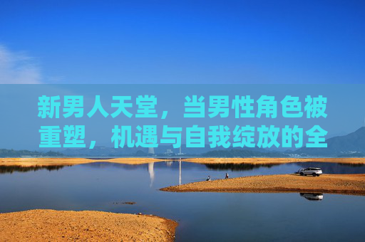 新男人天堂，当男性角色被重塑，机遇与自我绽放的全新维度