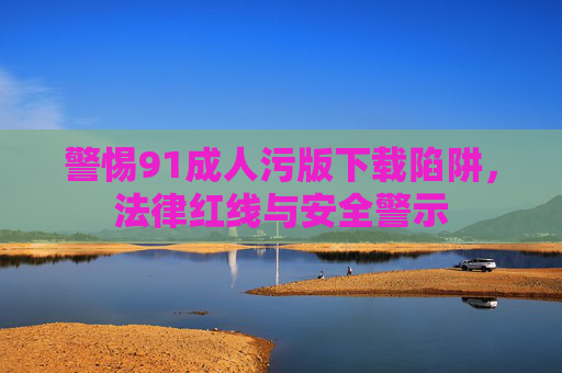 警惕91成人污版下载陷阱，法律红线与安全警示