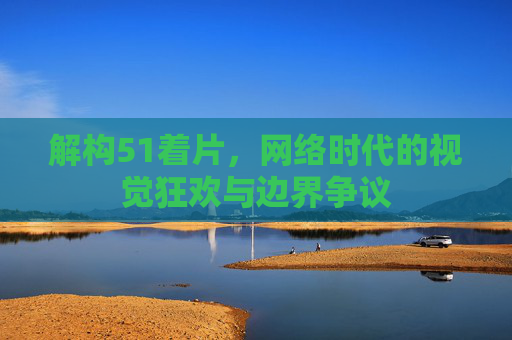 解构51着片，网络时代的视觉狂欢与边界争议