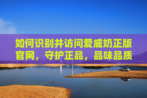 如何识别并访问爱威奶正版官网，守护正品，品味品质——爱威奶正品购买指南