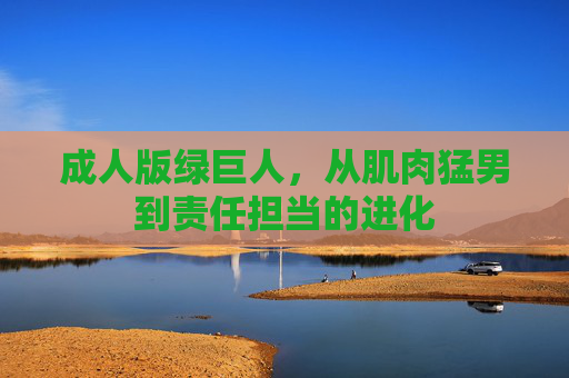 成人版绿巨人，从肌肉猛男到责任担当的进化
