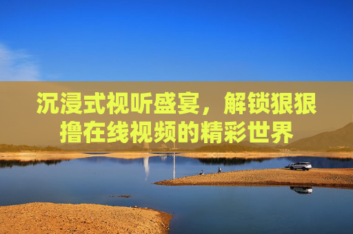 沉浸式视听盛宴，解锁狠狠撸在线视频的精彩世界