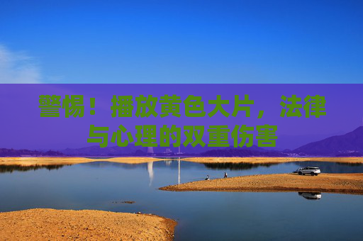 警惕!播放黄色大片,法律与心理的双重伤害