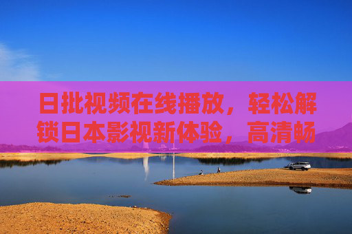 日批视频在线播放，轻松解锁日本影视新体验，高清畅享优质内容