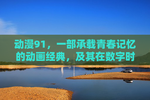 动漫91，一部承载青春记忆的动画经典，及其在数字时代的传承与演变