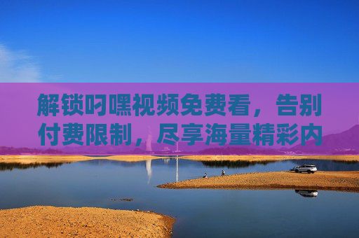 解锁叼嘿视频免费看，告别付费限制，尽享海量精彩内容