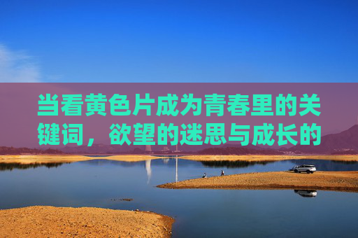 当看黄色片成为青春里的关键词，欲望的迷思与成长的阵痛
