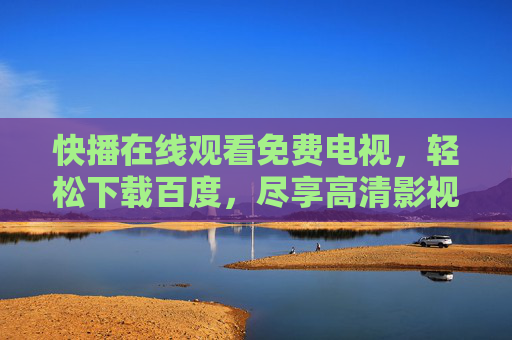 快播在线观看免费电视，轻松下载百度，尽享高清影视盛宴