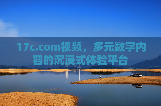 17c.com视频，多元数字内容的沉浸式体验平台