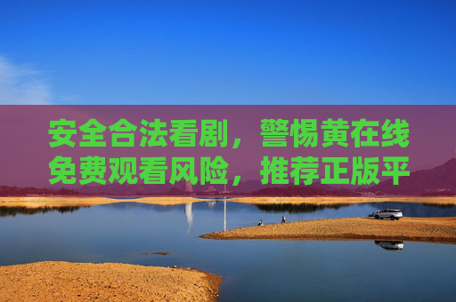 安全合法看剧，警惕黄在线免费观看风险，推荐正版平台提升观影体验