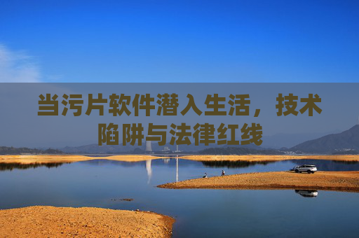 当污片软件潜入生活，技术陷阱与法律红线