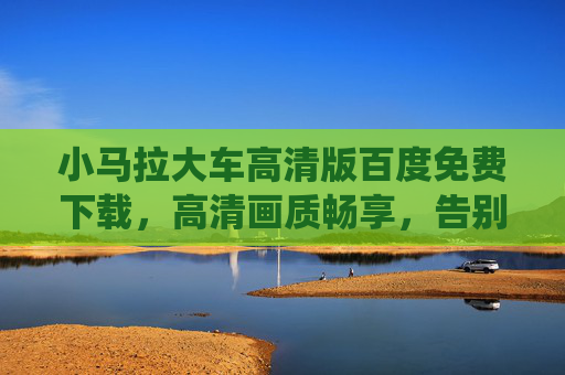小马拉大车高清版百度免费下载，高清画质畅享，告别传统软件画质模糊与下载限制