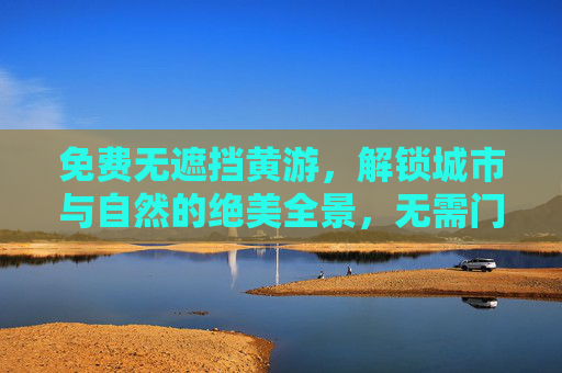 免费无遮挡黄游,解锁城市与自然的绝美全景,无需门票,只需脚步